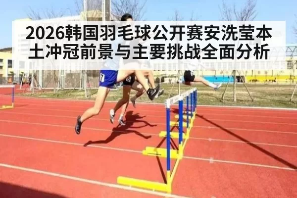 2026韩国羽毛球公开赛安洗莹本土冲冠前景与主要挑战全面分析